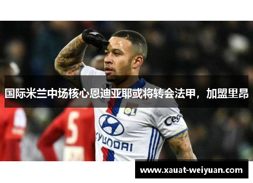 国际米兰中场核心恩迪亚耶或将转会法甲，加盟里昂