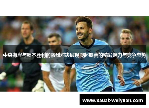 中央海岸与墨本胜利的激烈对决展现澳超联赛的精彩魅力与竞争态势