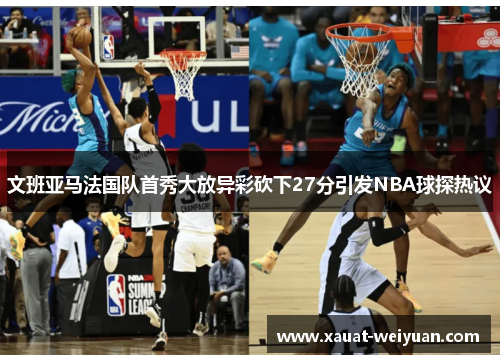 文班亚马法国队首秀大放异彩砍下27分引发NBA球探热议